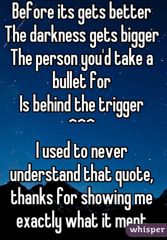 Before its gets better
The darkness gets bigger
The person you'd take a bullet for
Is behind the trigger
^^^
I used to never understand that quote, thanks for showing me exactly what it ment