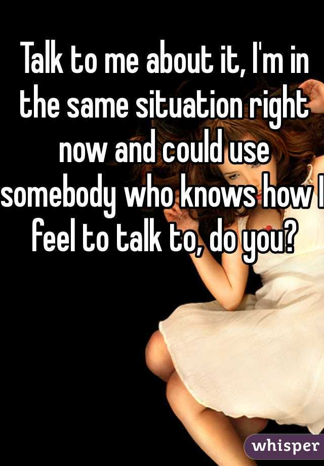 Talk to me about it, I'm in the same situation right now and could use somebody who knows how I feel to talk to, do you?