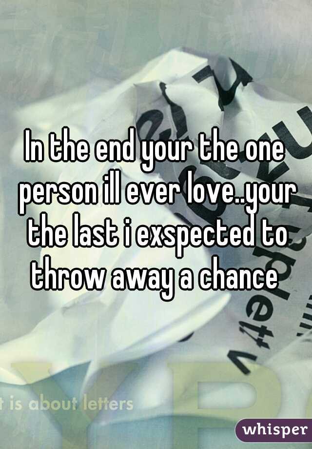 In the end your the one person ill ever love..your the last i exspected to throw away a chance 