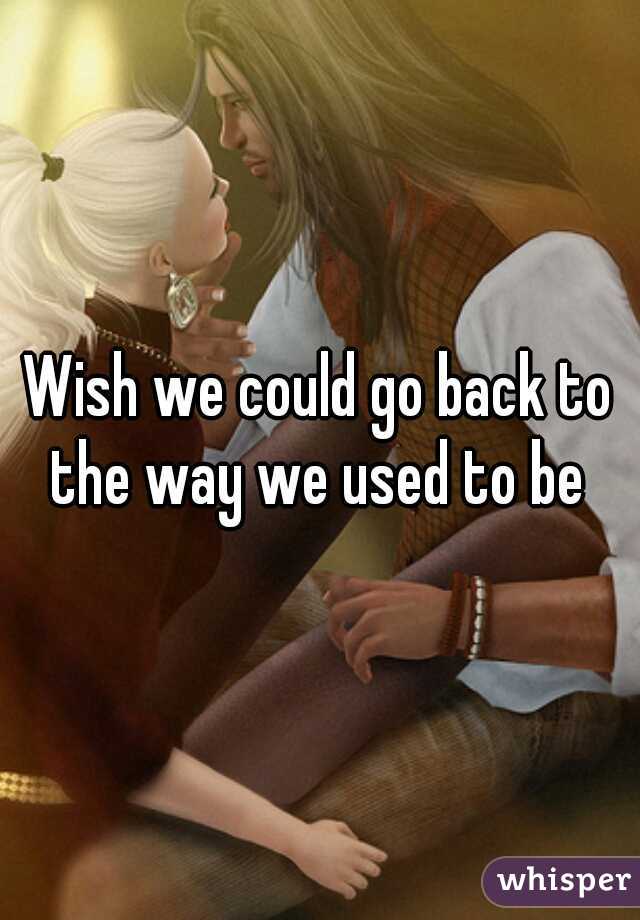 Wish we could go back to the way we used to be 

