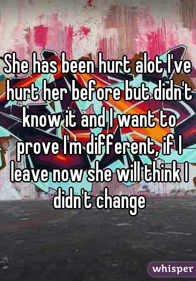 She has been hurt alot I've hurt her before but didn't know it and I want to prove I'm different, if I leave now she will think I didn't change