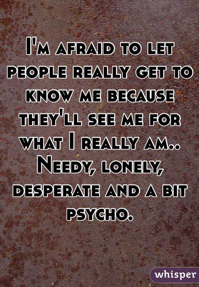 I'm afraid to let people really get to know me because they'll see me for what I really am.. Needy, lonely, desperate and a bit psycho.