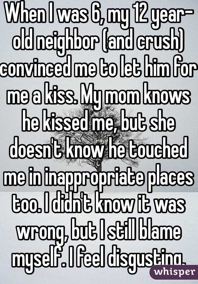 When I was 6, my 12 year-old neighbor (and crush) convinced me to let him for me a kiss. My mom knows he kissed me, but she doesn't know he touched me in inappropriate places too. I didn't know it was wrong, but I still blame myself. I feel disgusting. 