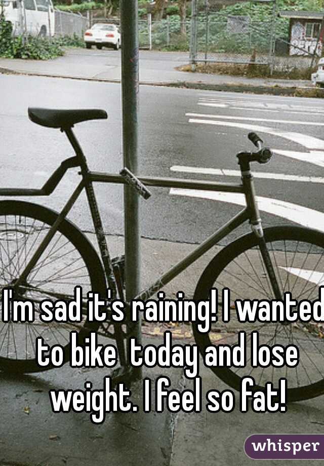 I'm sad it's raining! I wanted to bike  today and lose weight. I feel so fat!
