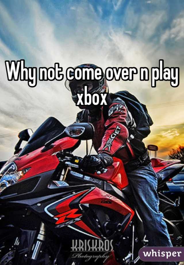 Why not come over n play xbox
