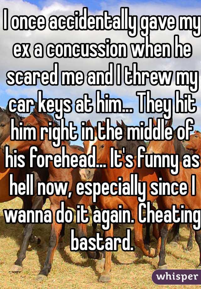 I once accidentally gave my ex a concussion when he scared me and I threw my car keys at him... They hit him right in the middle of his forehead... It's funny as hell now, especially since I wanna do it again. Cheating bastard. 