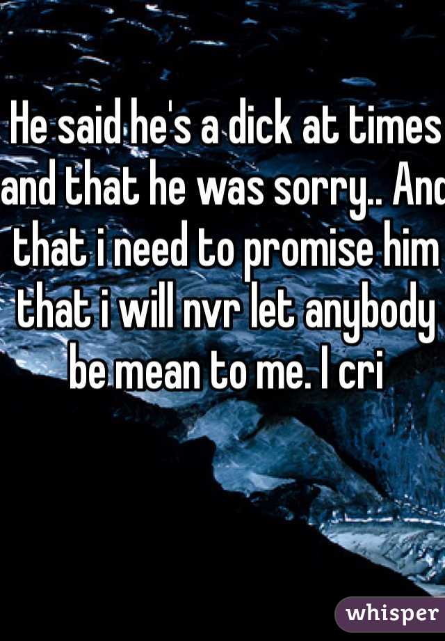 He said he's a dick at times and that he was sorry.. And that i need to promise him that i will nvr let anybody be mean to me. I cri