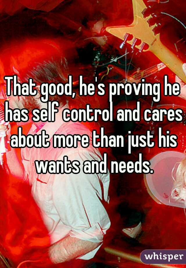 That good, he's proving he has self control and cares about more than just his wants and needs.