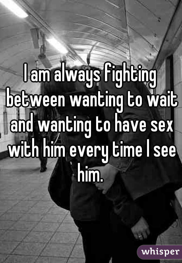 I am always fighting between wanting to wait and wanting to have sex with him every time I see him. 