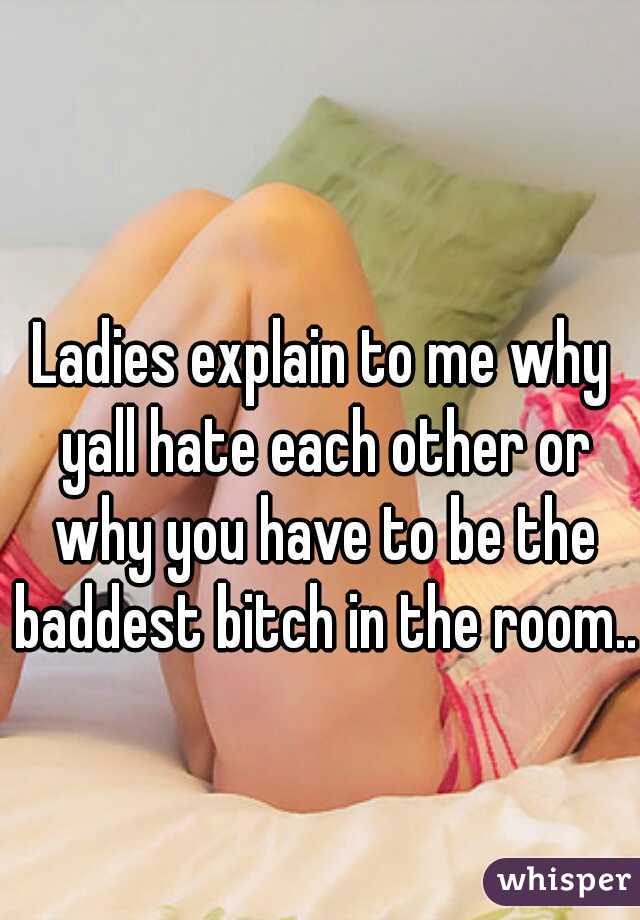 Ladies explain to me why yall hate each other or why you have to be the baddest bitch in the room.. 