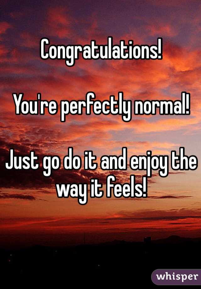 Congratulations!

You're perfectly normal!

Just go do it and enjoy the way it feels!