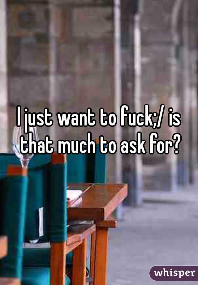 I just want to fuck;/ is that much to ask for?