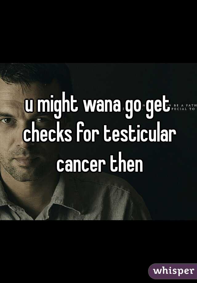 u might wana go get checks for testicular cancer then