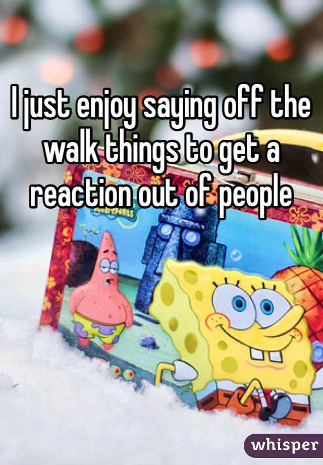 I just enjoy saying off the walk things to get a reaction out of people 