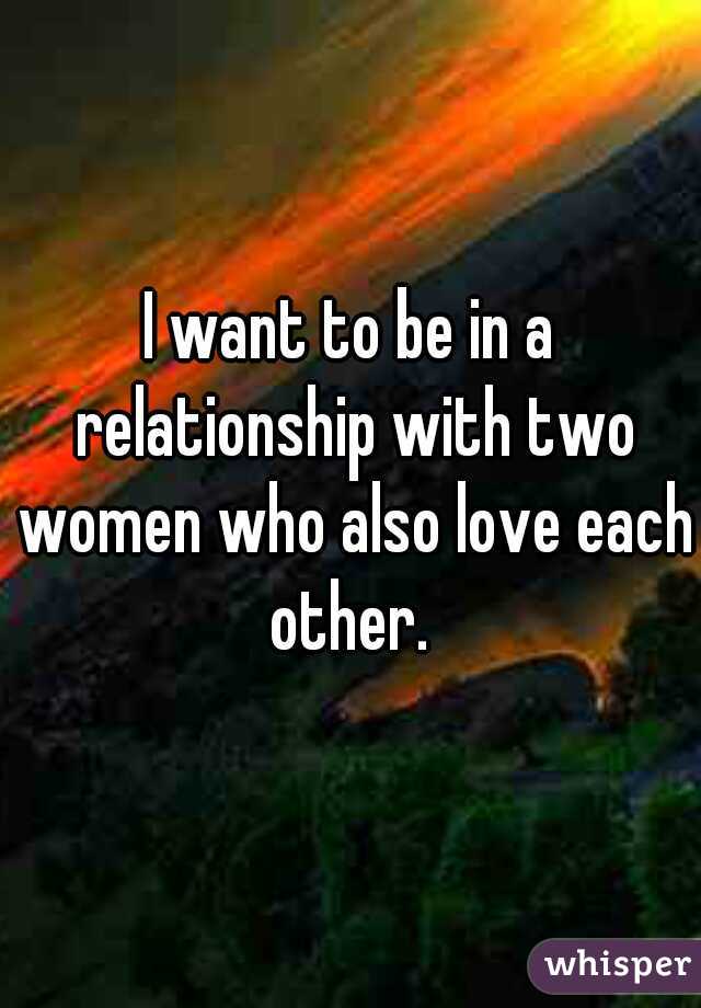 I want to be in a relationship with two women who also love each other. 