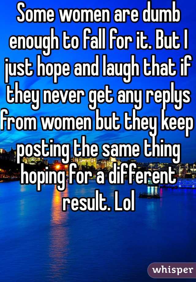 Some women are dumb enough to fall for it. But I just hope and laugh that if they never get any replys from women but they keep posting the same thing hoping for a different result. Lol
