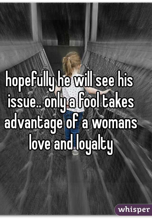 hopefully he will see his issue.. only a fool takes advantage of a womans love and loyalty