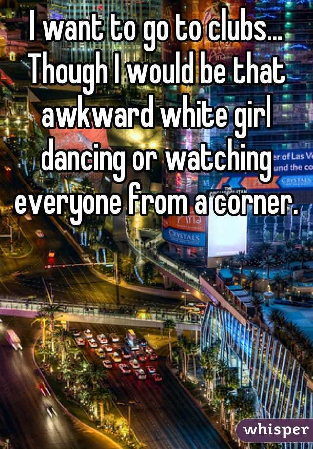 I want to go to clubs... Though I would be that awkward white girl dancing or watching everyone from a corner.
