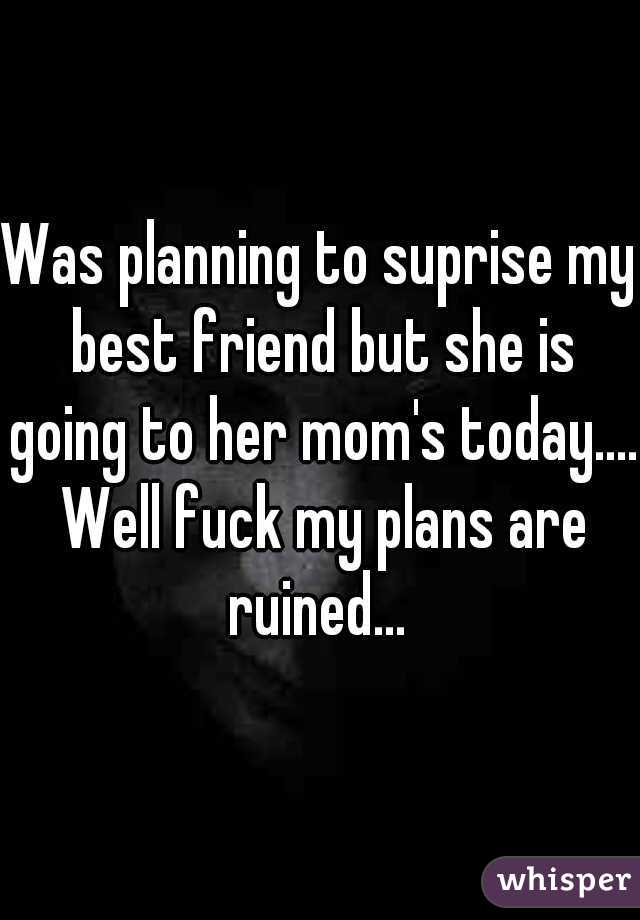 Was planning to suprise my best friend but she is going to her mom's today.... Well fuck my plans are ruined... 