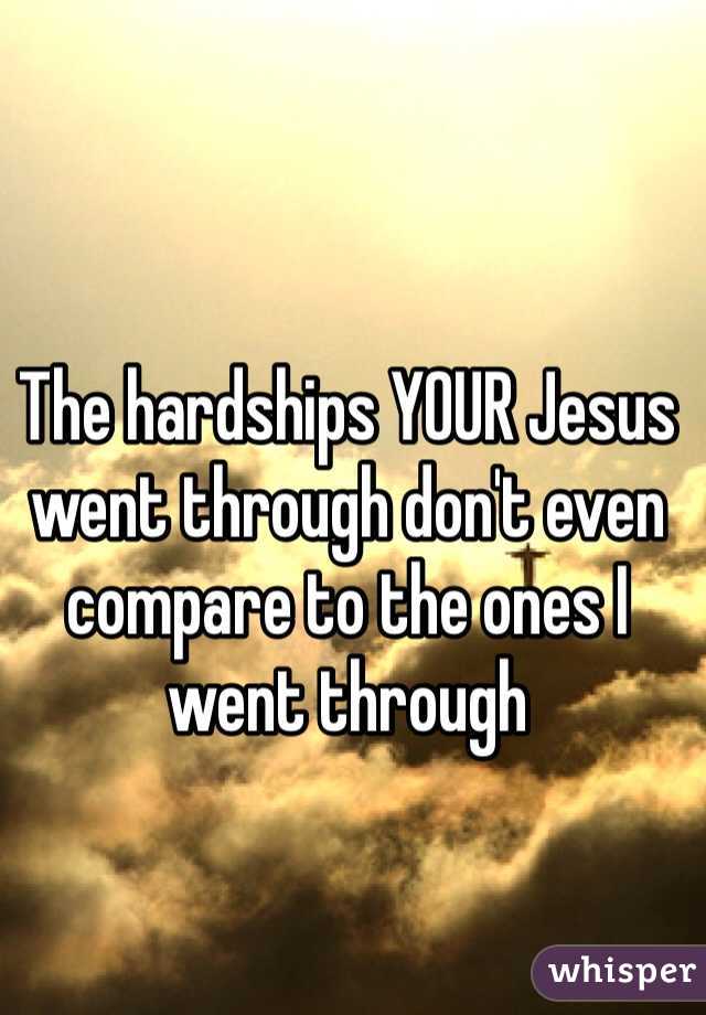The hardships YOUR Jesus went through don't even compare to the ones I went through