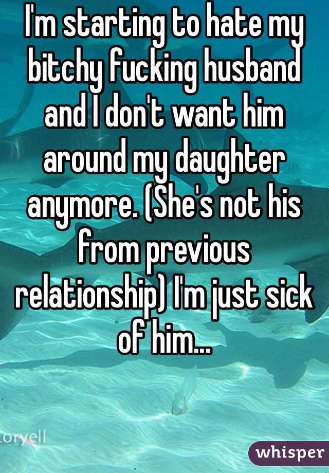 I'm starting to hate my bitchy fucking husband and I don't want him around my daughter anymore. (She's not his from previous relationship) I'm just sick of him...