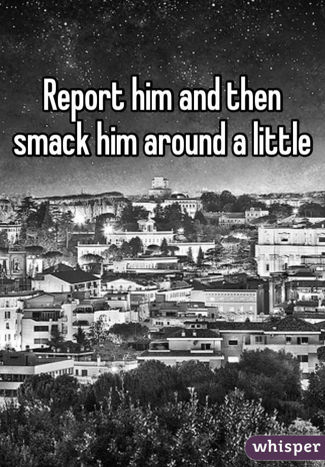 Report him and then smack him around a little