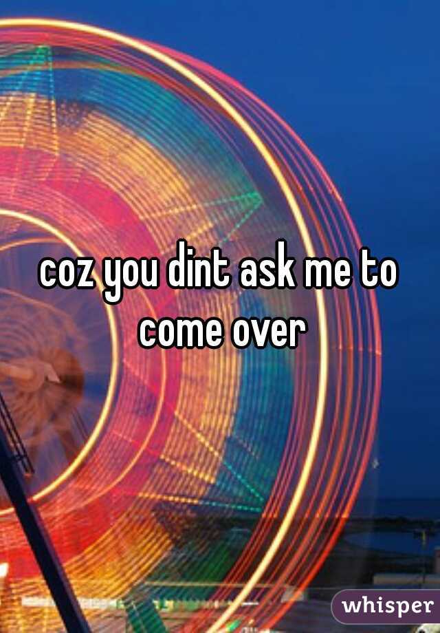 coz you dint ask me to come over