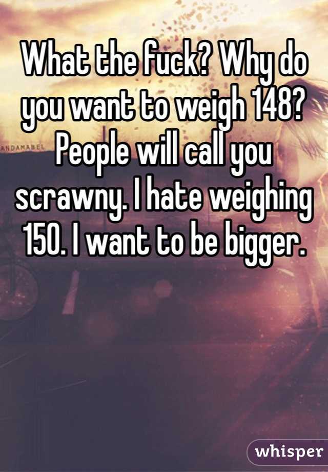 What the fuck? Why do you want to weigh 148? People will call you scrawny. I hate weighing 150. I want to be bigger.