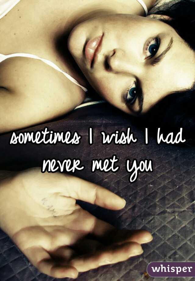 sometimes I wish I had never met you 