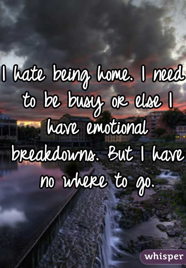 I hate being home. I need to be busy or else I have emotional breakdowns. But I have no where to go.