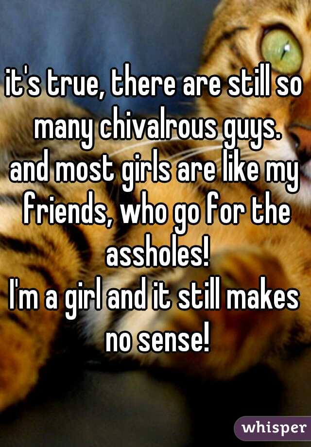 it's true, there are still so many chivalrous guys.
and most girls are like my friends, who go for the assholes!
I'm a girl and it still makes no sense!