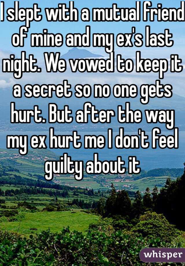I slept with a mutual friend of mine and my ex's last night. We vowed to keep it a secret so no one gets hurt. But after the way my ex hurt me I don't feel guilty about it 