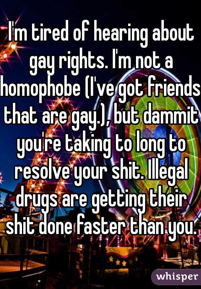 I'm tired of hearing about gay rights. I'm not a homophobe (I've got friends that are gay.), but dammit you're taking to long to resolve your shit. Illegal drugs are getting their shit done faster than you.  