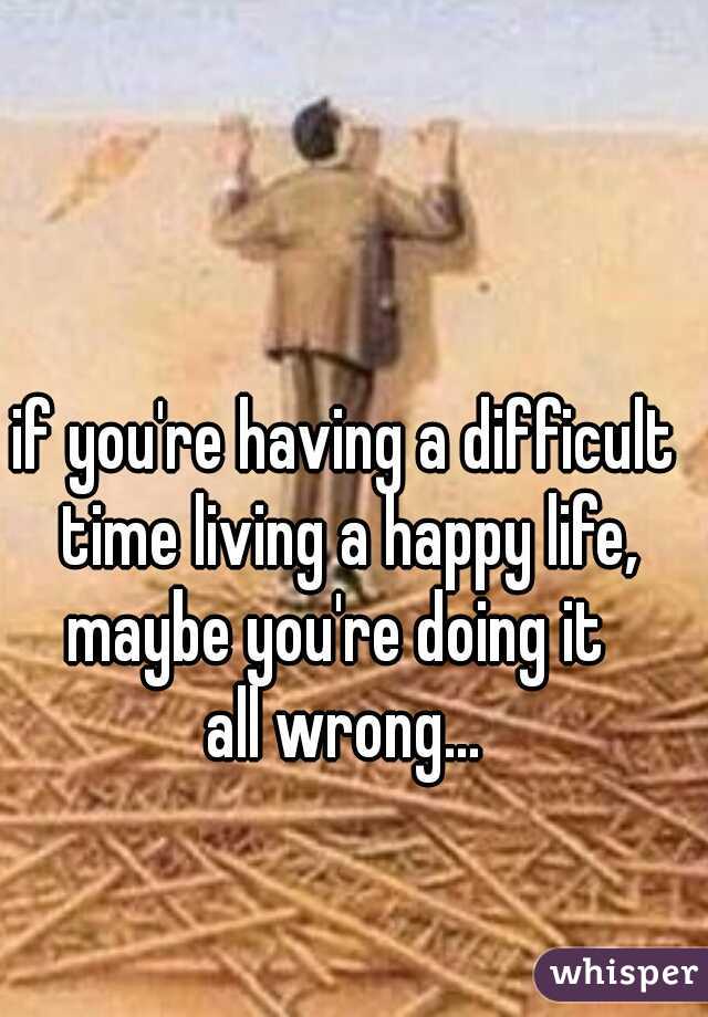 if you're having a difficult time living a happy life,
maybe you're doing it 
all wrong...