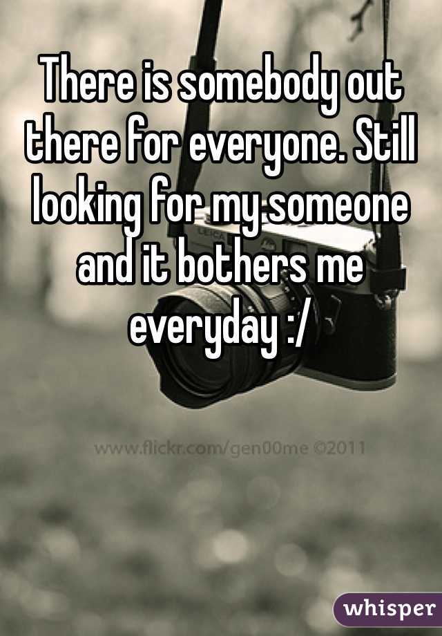 There is somebody out there for everyone. Still looking for my someone and it bothers me everyday :/