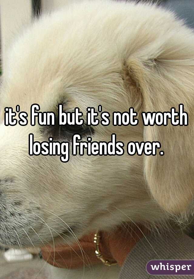 it's fun but it's not worth losing friends over. 