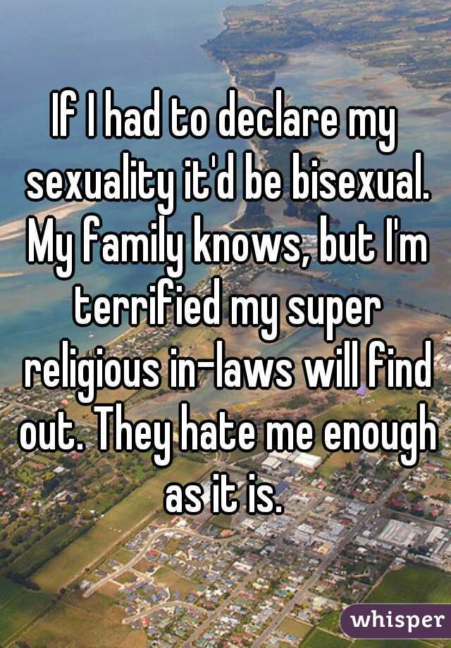 If I had to declare my sexuality it'd be bisexual. My family knows, but I'm terrified my super religious in-laws will find out. They hate me enough as it is. 