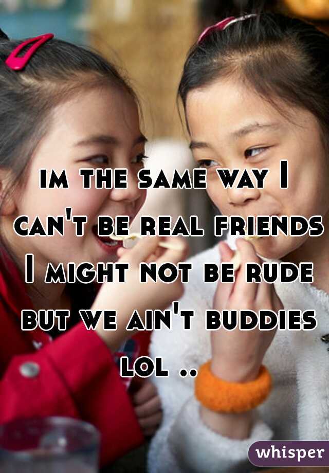 im the same way I can't be real friends I might not be rude but we ain't buddies lol ..  