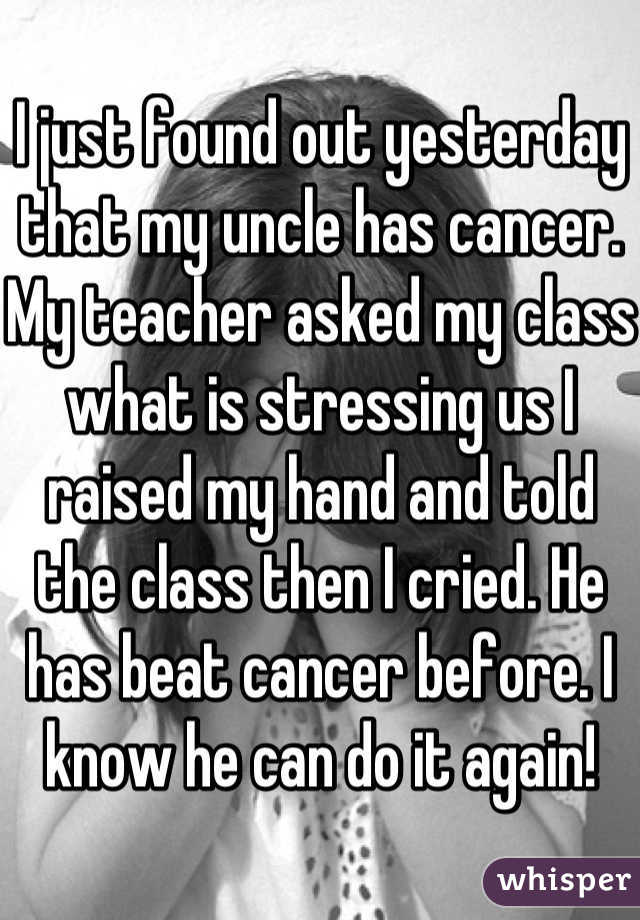 I just found out yesterday that my uncle has cancer. My teacher asked my class what is stressing us I raised my hand and told the class then I cried. He has beat cancer before. I know he can do it again!