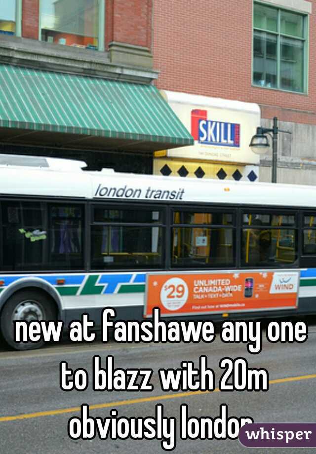 new at fanshawe any one to blazz with 20m obviously london 
