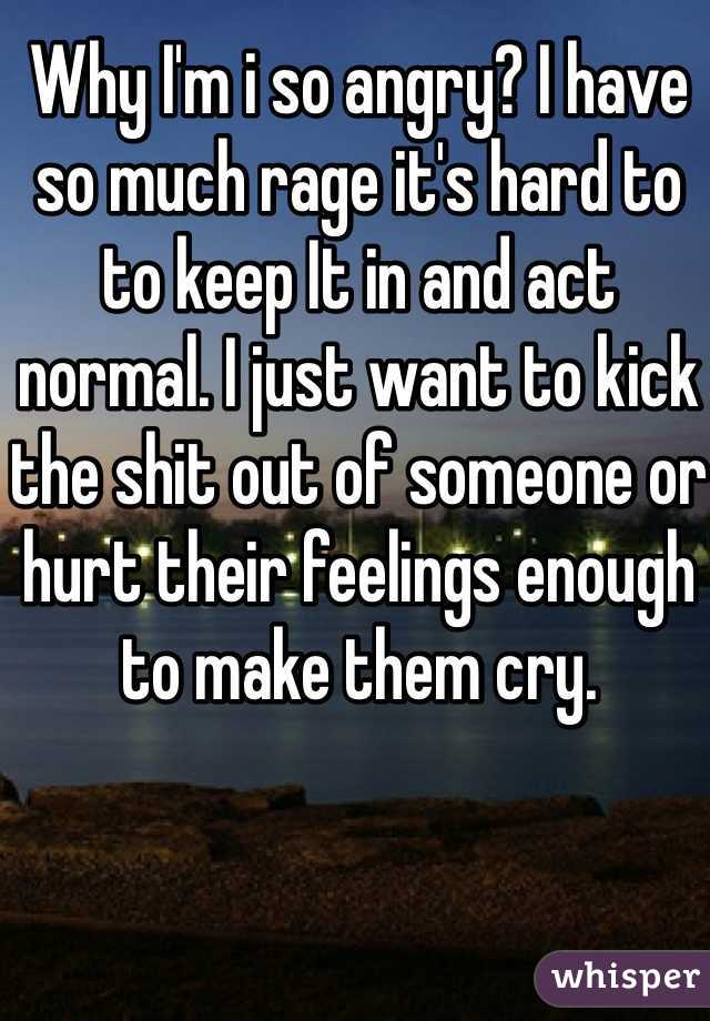 Why I'm i so angry? I have so much rage it's hard to to keep It in and act normal. I just want to kick the shit out of someone or hurt their feelings enough to make them cry. 