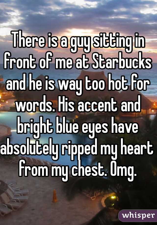 There is a guy sitting in front of me at Starbucks and he is way too hot for words. His accent and bright blue eyes have absolutely ripped my heart from my chest. Omg. 