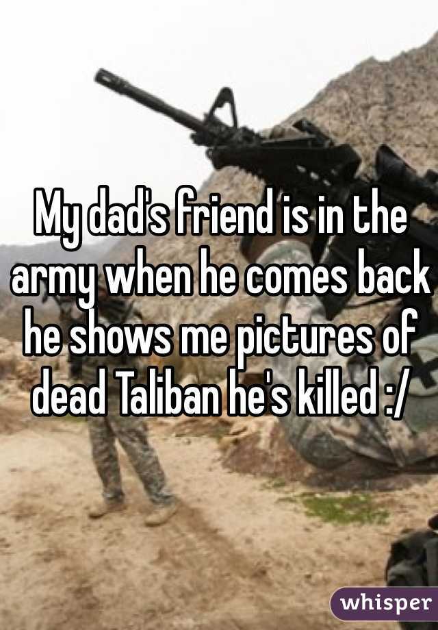 My dad's friend is in the army when he comes back he shows me pictures of dead Taliban he's killed :/