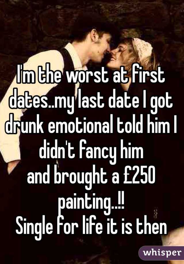 I'm the worst at first dates..my last date I got drunk emotional told him I didn't fancy him
and brought a £250 painting..!!
Single for life it is then
