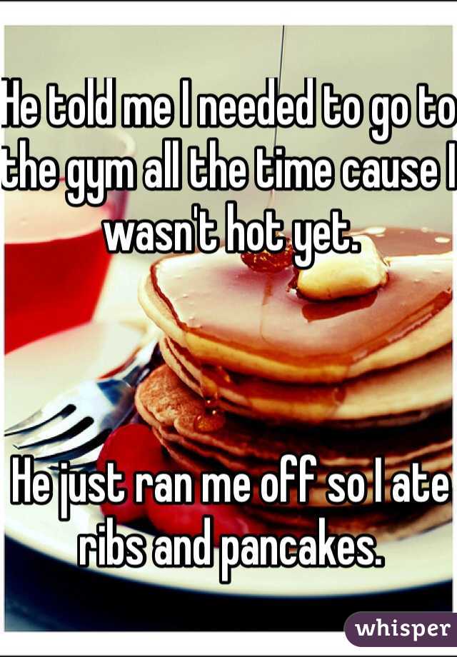 He told me I needed to go to the gym all the time cause I wasn't hot yet.



He just ran me off so I ate ribs and pancakes.