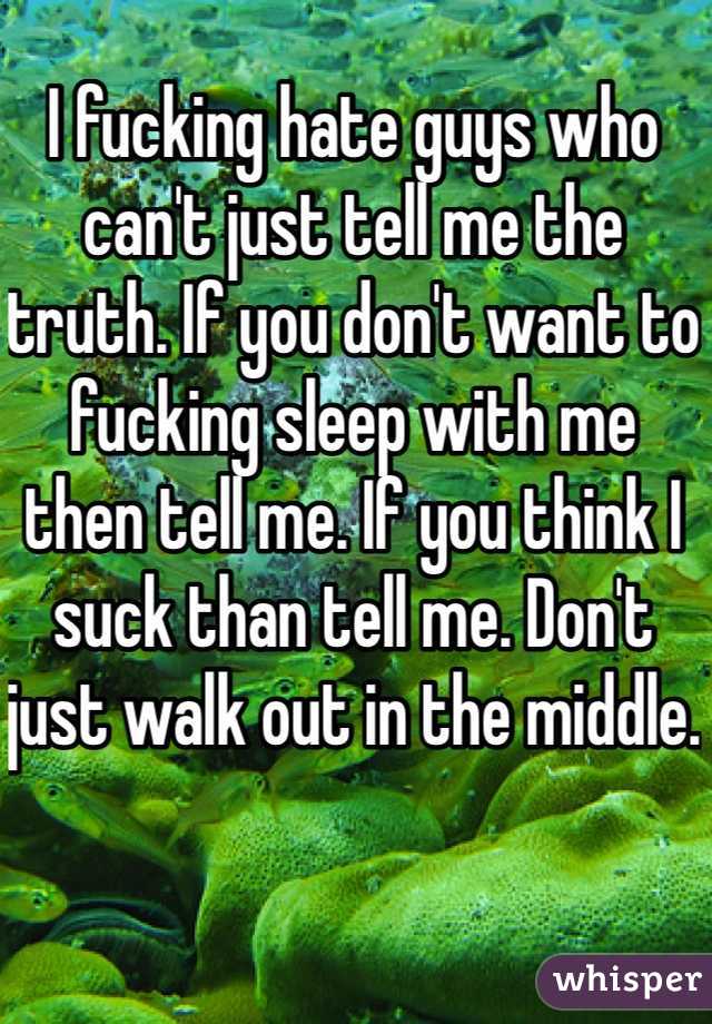 I fucking hate guys who can't just tell me the truth. If you don't want to fucking sleep with me then tell me. If you think I suck than tell me. Don't just walk out in the middle. 