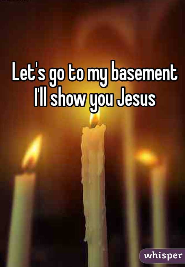 Let's go to my basement I'll show you Jesus 
