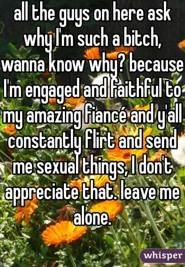 all the guys on here ask why I'm such a bitch, wanna know why? because I'm engaged and faithful to my amazing fiancé and y'all constantly flirt and send me sexual things, I don't appreciate that. leave me alone.