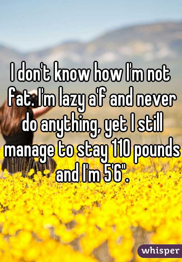 I don't know how I'm not fat. I'm lazy a'f and never do anything, yet I still manage to stay 110 pounds and I'm 5'6".