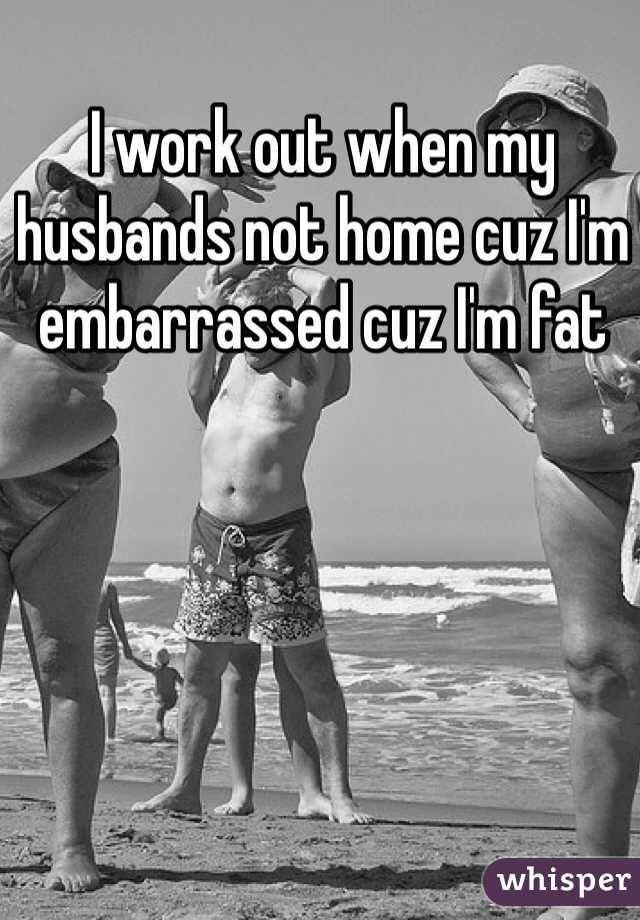 I work out when my husbands not home cuz I'm embarrassed cuz I'm fat 